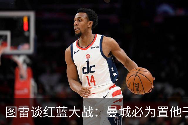 图雷谈红蓝大战：曼城必为置他于后备感到懊悔