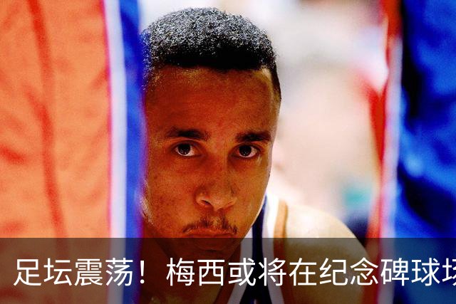 足坛震荡！梅西或将在纪念碑球场举办告别赛